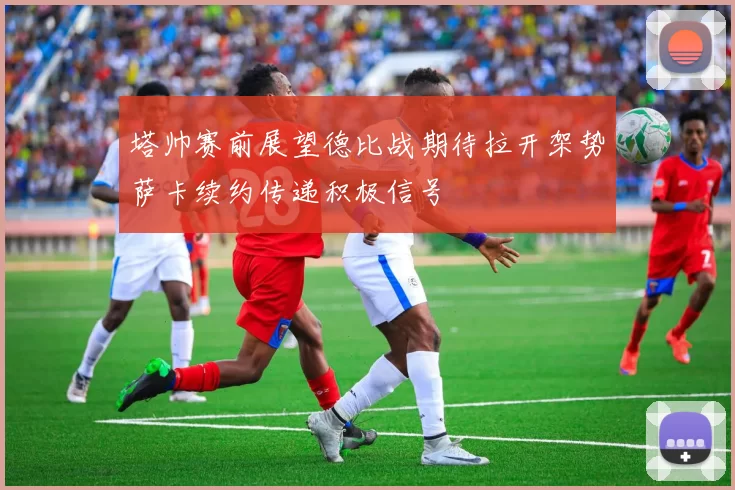 塔帅赛前展望德比战期待拉开架势萨卡续约传递积极信号
