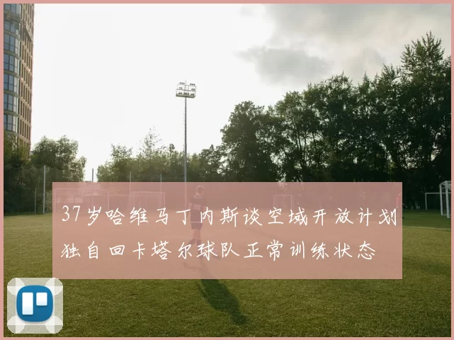 37岁哈维马丁内斯谈空域开放计划独自回卡塔尔球队正常训练状态
