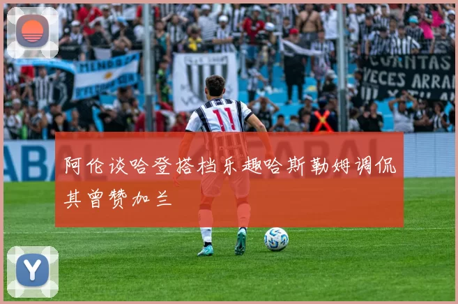 阿伦谈哈登搭档乐趣哈斯勒姆调侃其曾赞加兰