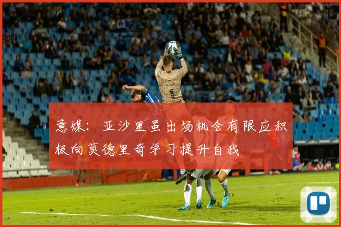 意媒：亚沙里虽出场机会有限应积极向莫德里奇学习提升自我