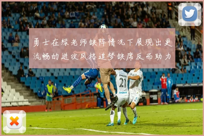 勇士在绿老师缺阵情况下展现出更流畅的进攻风格追梦缺席反而助力球队表现提升