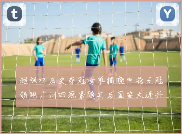 超级杯历史夺冠榜单揭晓申花五冠领跑广州四冠紧随其后国安大连并列第三